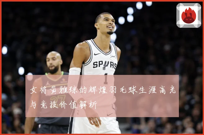 女将黄雅琼的辉煌羽毛球生涯高光与竞技价值解析