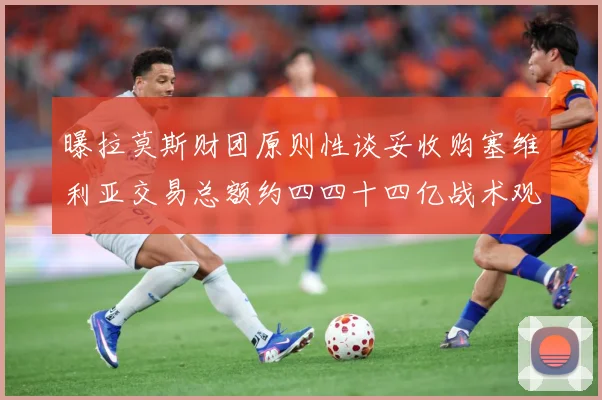 曝拉莫斯财团原则性谈妥收购塞维利亚交易总额约四四十四亿战术观察